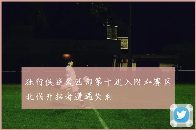 独行侠逆袭西部第十进入附加赛区北伐开拓者遭遇失利