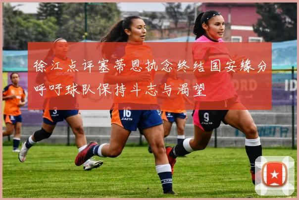 徐江点评塞蒂恩执念终结国安缘分呼吁球队保持斗志与渴望