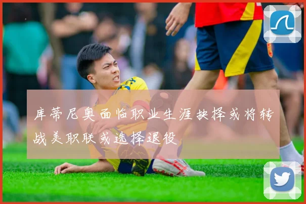 库蒂尼奥面临职业生涯抉择或将转战美职联或选择退役
