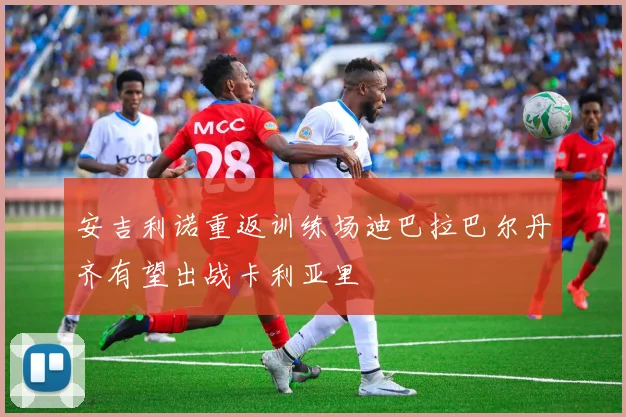 安吉利诺重返训练场迪巴拉巴尔丹齐有望出战卡利亚里