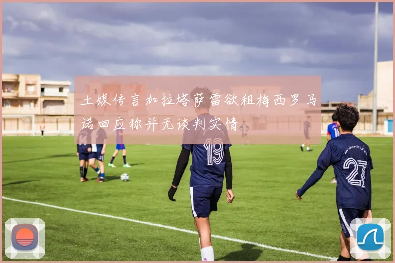 土媒传言加拉塔萨雷欲租梅西罗马诺回应称并无谈判实情