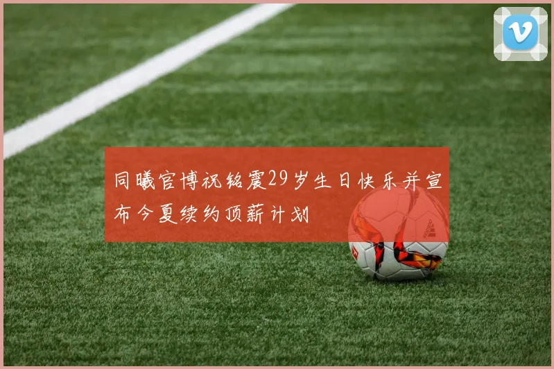 同曦官博祝铭震29岁生日快乐并宣布今夏续约顶薪计划