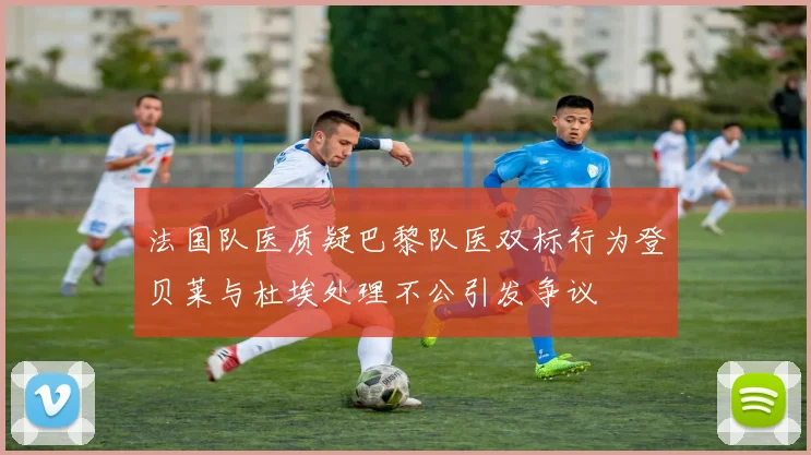 法国队医质疑巴黎队医双标行为登贝莱与杜埃处理不公引发争议
