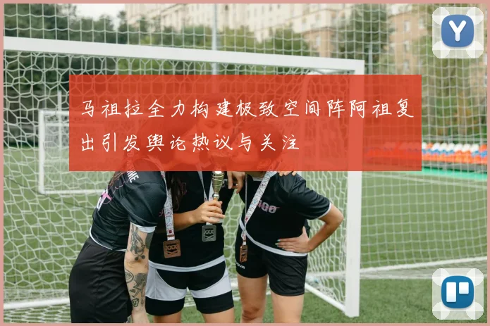 马祖拉全力构建极致空间阵阿祖复出引发舆论热议与关注