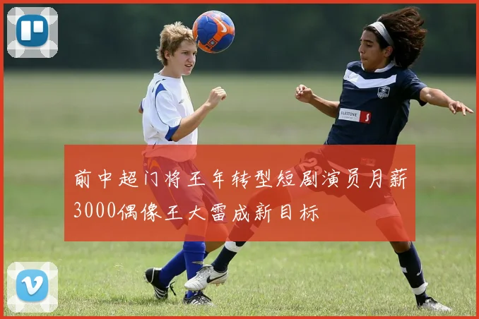前中超门将王年转型短剧演员月薪3000偶像王大雷成新目标
