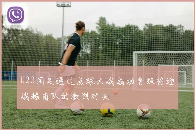 U23国足通过点球大战成功晋级将迎战越南队的激烈对决