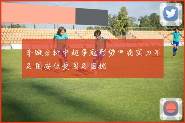 李璇分析中超争冠形势申花实力不足国安似受国足困扰