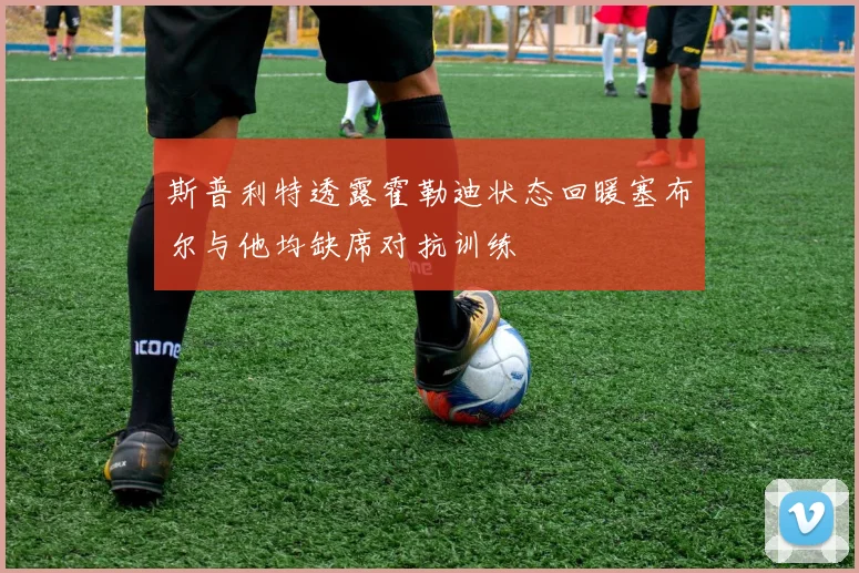 斯普利特透露霍勒迪状态回暖塞布尔与他均缺席对抗训练