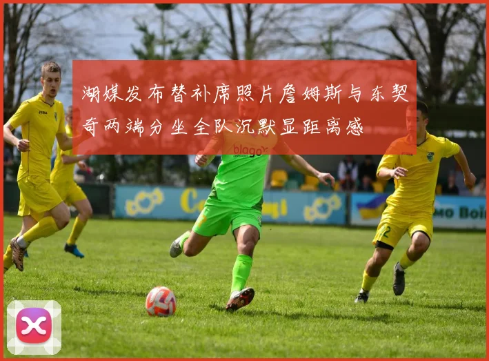 湖媒发布替补席照片詹姆斯与东契奇两端分坐全队沉默显距离感