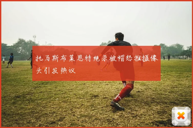 托马斯布莱恩特绝杀被帽怒推摄像头引发热议