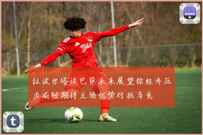 拉波尔塔谈巴萨未来展望称经济压力减轻期待主场优势对抗马竞